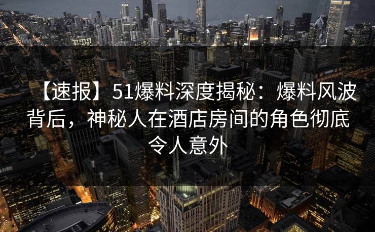 【速报】51爆料深度揭秘：爆料风波背后，神秘人在酒店房间的角色彻底令人意外