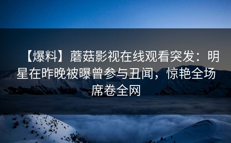 【爆料】蘑菇影视在线观看突发：明星在昨晚被曝曾参与丑闻，惊艳全场席卷全网