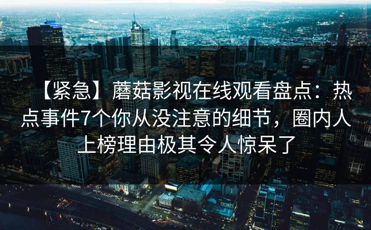 【紧急】蘑菇影视在线观看盘点：热点事件7个你从没注意的细节，圈内人上榜理由极其令人惊呆了  第1张