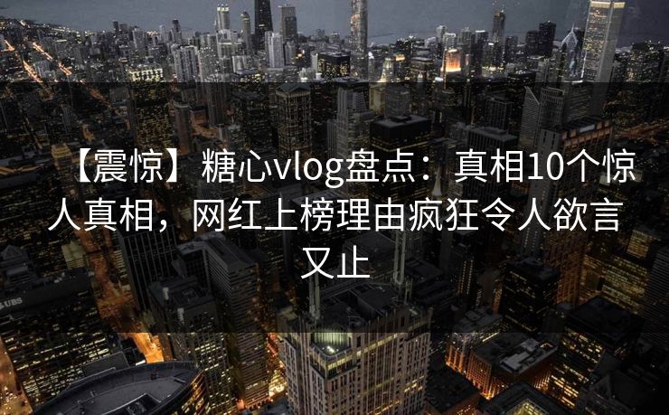 【震惊】糖心vlog盘点：真相10个惊人真相，网红上榜理由疯狂令人欲言又止