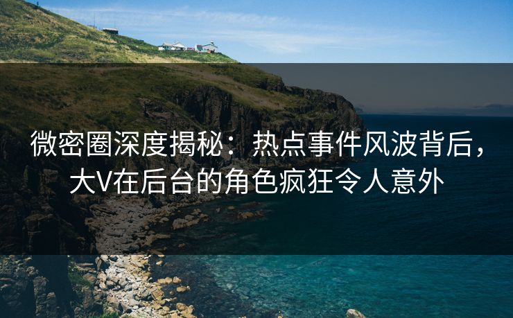 微密圈深度揭秘：热点事件风波背后，大V在后台的角色疯狂令人意外