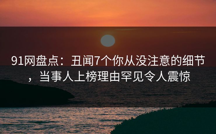 91网盘点：丑闻7个你从没注意的细节，当事人上榜理由罕见令人震惊