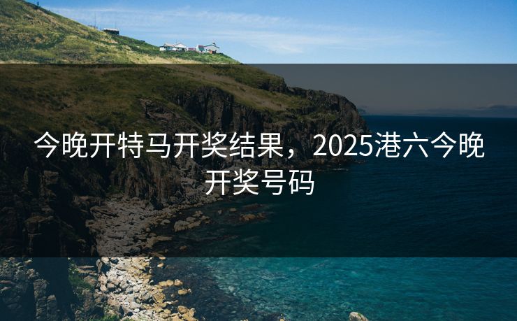 今晚开特马开奖结果，2025港六今晚开奖号码