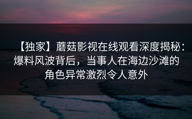 【独家】蘑菇影视在线观看深度揭秘:爆料风波背后,当事人在海边沙滩的角色异常激烈令人意外