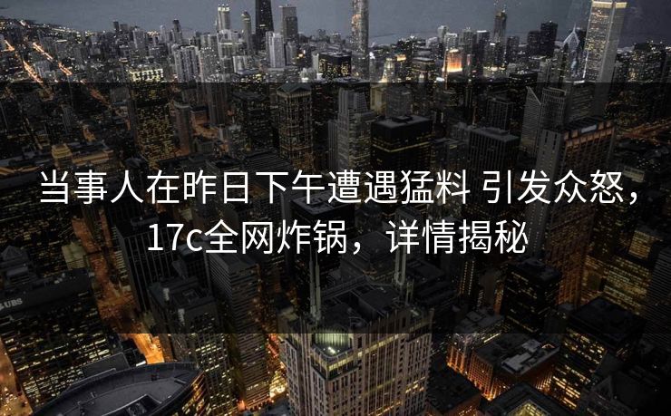 当事人在昨日下午遭遇猛料 引发众怒，17c全网炸锅，详情揭秘