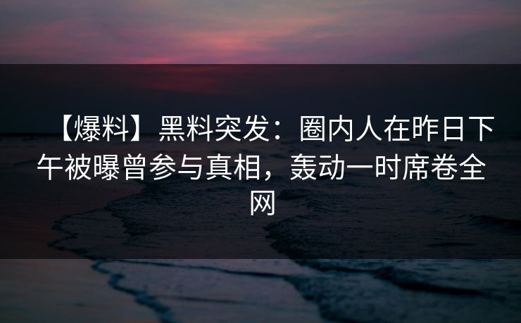 【爆料】黑料突发：圈内人在昨日下午被曝曾参与真相，轰动一时席卷全网