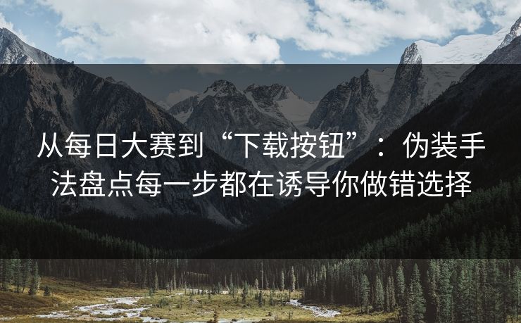 从每日大赛到“下载按钮”：伪装手法盘点每一步都在诱导你做错选择