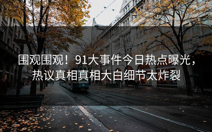 围观围观！91大事件今日热点曝光，热议真相真相大白细节太炸裂