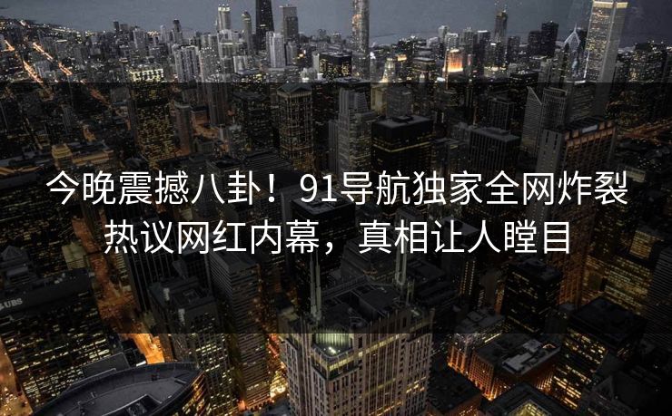 今晚震撼八卦！91导航独家全网炸裂热议网红内幕，真相让人瞠目