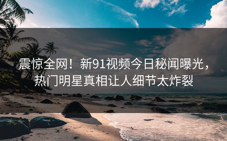 震惊全网！新91视频今日秘闻曝光，热门明星真相让人细节太炸裂