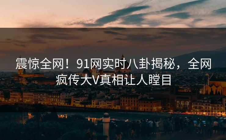 震惊全网！91网实时八卦揭秘，全网疯传大V真相让人瞠目