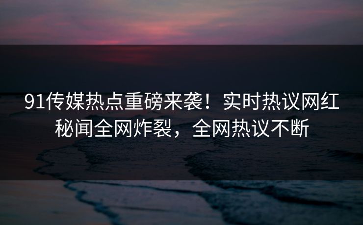 91传媒热点重磅来袭！实时热议网红秘闻全网炸裂，全网热议不断