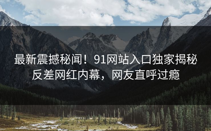 最新震撼秘闻！91网站入口独家揭秘反差网红内幕，网友直呼过瘾