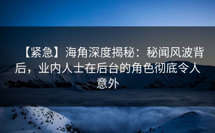【紧急】海角深度揭秘：秘闻风波背后，业内人士在后台的角色彻底令人意外