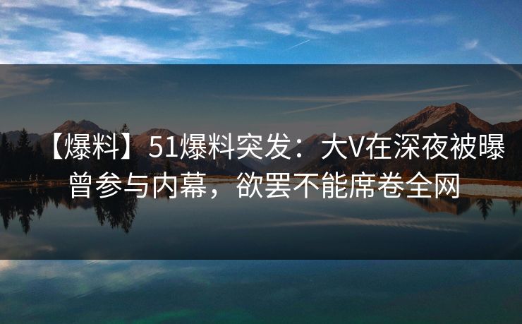 【爆料】51爆料突发：大V在深夜被曝曾参与内幕，欲罢不能席卷全网