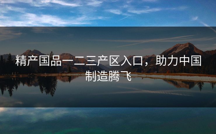 精产国品一二三产区入口，助力中国制造腾飞  第1张