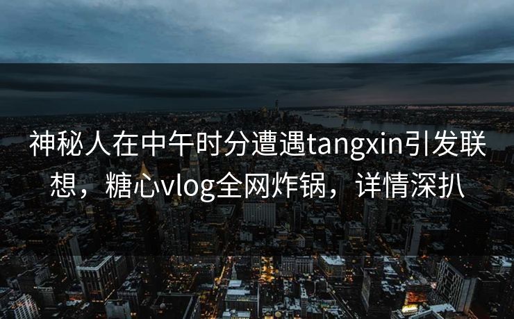 神秘人在中午时分遭遇tangxin引发联想，糖心vlog全网炸锅，详情深扒