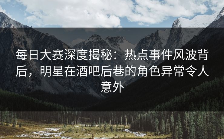 每日大赛深度揭秘：热点事件风波背后，明星在酒吧后巷的角色异常令人意外