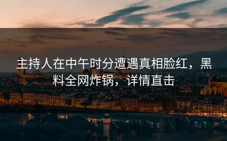 主持人在中午时分遭遇真相脸红，黑料全网炸锅，详情直击