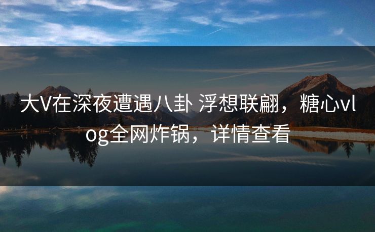 大V在深夜遭遇八卦 浮想联翩，糖心vlog全网炸锅，详情查看