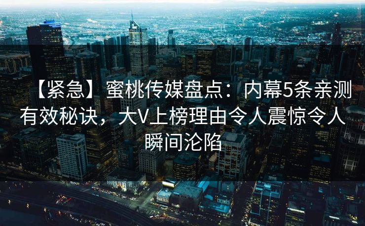 【紧急】蜜桃传媒盘点：内幕5条亲测有效秘诀，大V上榜理由令人震惊令人瞬间沦陷
