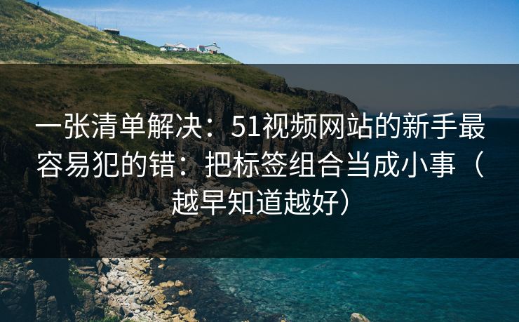 一张清单解决:51视频网站的新手最容易犯的错:把标签组合当成小事(越早知道越好) 第1张 一张清单解决:51视频网站的新手最容易犯的错:把标签组合当成小事(越早知道越好) 第1张