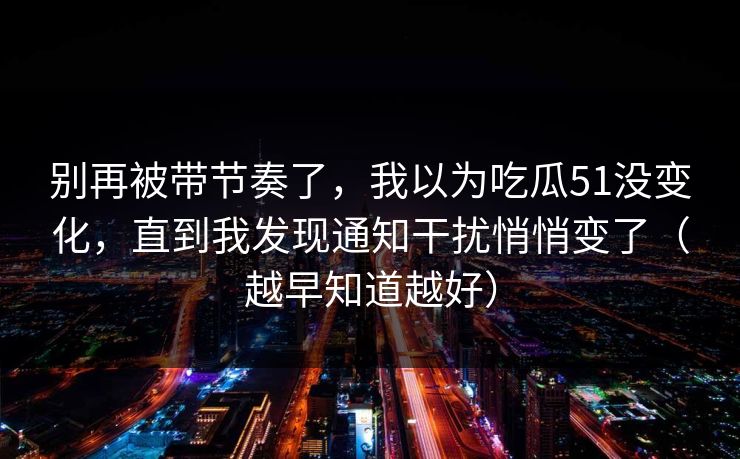 别再被带节奏了,我以为吃瓜51没变化,直到我发现通知干扰悄悄变了(越早知道越好)