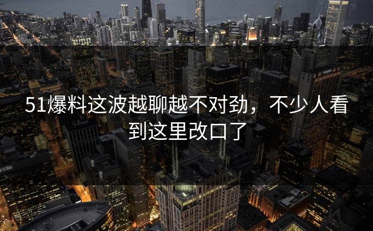 51爆料这波越聊越不对劲,不少人看到这里改口了