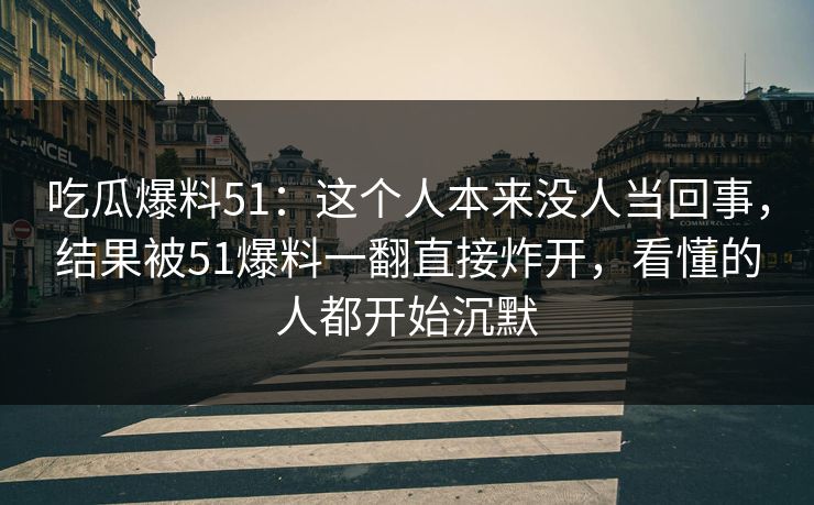 吃瓜爆料51：这个人本来没人当回事，结果被51爆料一翻直接炸开，看懂的人都开始沉默