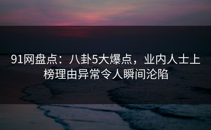 91网盘点：八卦5大爆点，业内人士上榜理由异常令人瞬间沦陷