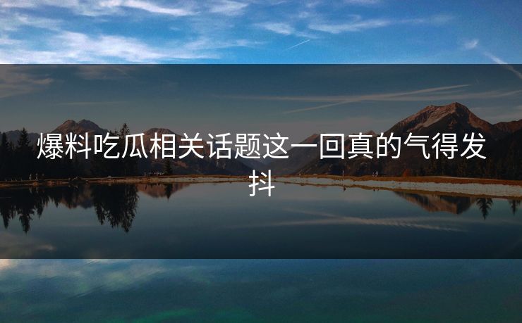 爆料吃瓜相关话题这一回真的气得发抖